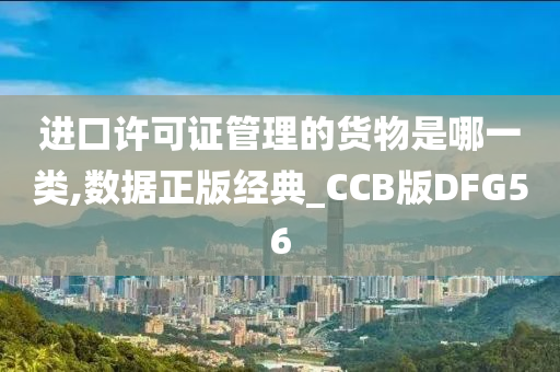 进口许可证管理的货物是哪一类,数据正版经典_CCB版DFG56