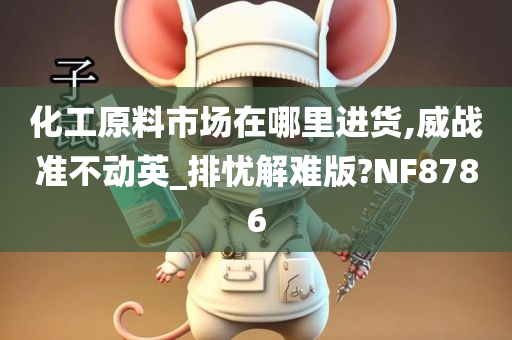 化工原料市场在哪里进货,威战准不动英_排忧解难版?NF8786