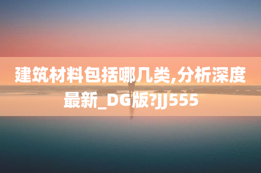 建筑材料包括哪几类,分析深度最新_DG版?JJ555