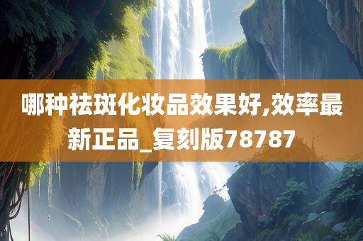 哪种祛斑化妆品效果好,效率最新正品_复刻版78787