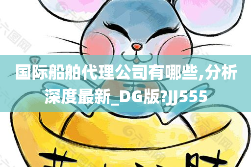 国际船舶代理公司有哪些,分析深度最新_DG版?JJ555