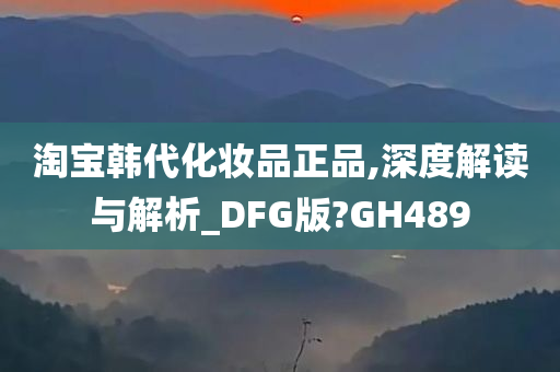 淘宝韩代化妆品正品,深度解读与解析_DFG版?GH489