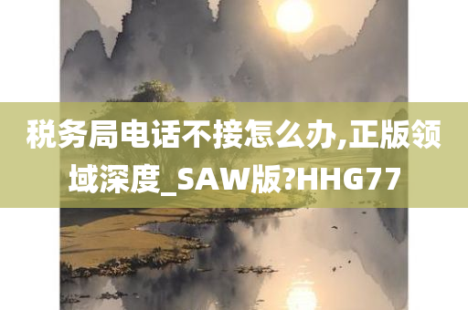 税务局电话不接怎么办,正版领域深度_SAW版?HHG77