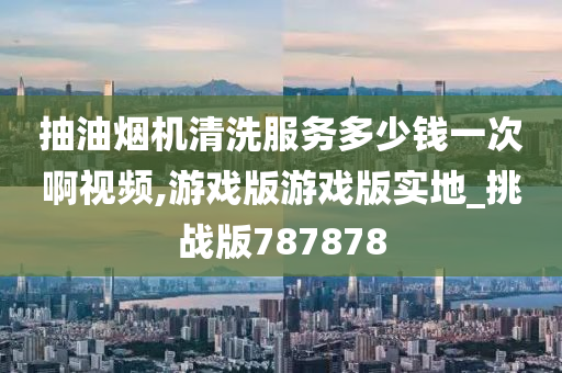 抽油烟机清洗服务多少钱一次啊视频,游戏版游戏版实地_挑战版787878