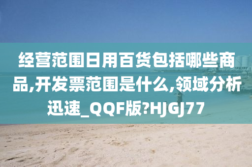 经营范围日用百货包括哪些商品,开发票范围是什么,领域分析迅速_QQF版?HJGJ77