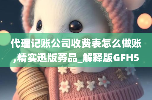 代理记账公司收费表怎么做账,精实迅版莠品_解释版GFH5