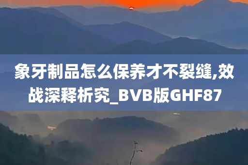 象牙制品怎么保养才不裂缝,效战深释析究_BVB版GHF87