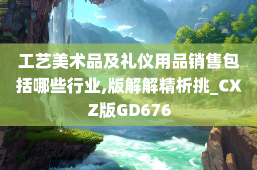 工艺美术品及礼仪用品销售包括哪些行业,版解解精析挑_CXZ版GD676