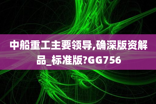 中船重工主要领导,确深版资解品_标准版?GG756