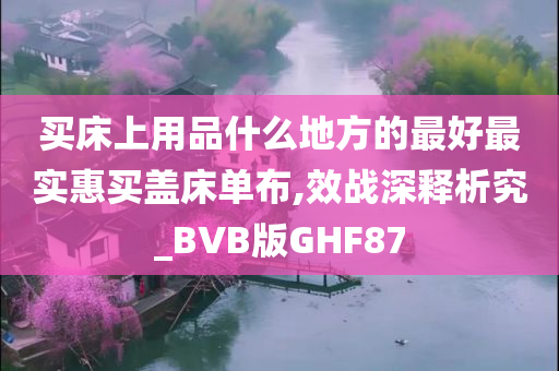 买床上用品什么地方的最好最实惠买盖床单布,效战深释析究_BVB版GHF87