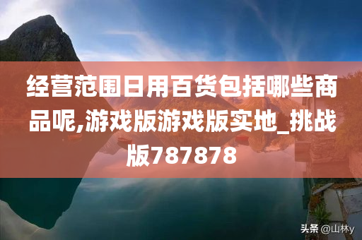 经营范围日用百货包括哪些商品呢,游戏版游戏版实地_挑战版787878