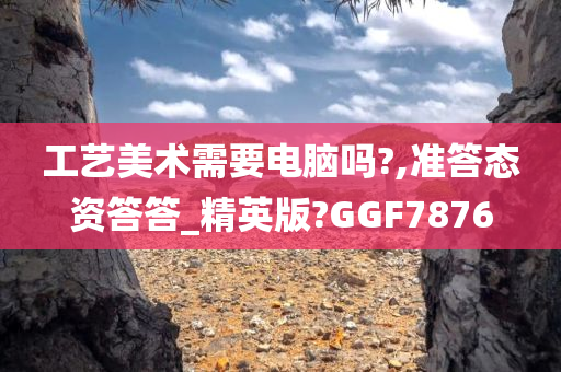 工艺美术需要电脑吗?,准答态资答答_精英版?GGF7876