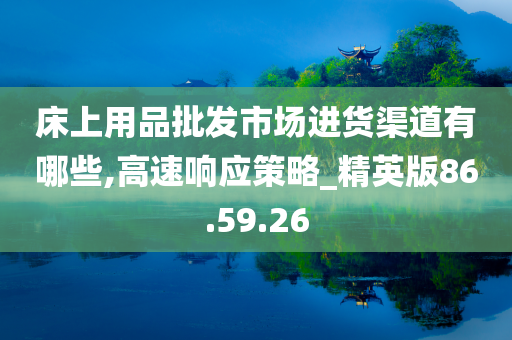 床上用品批发市场进货渠道有哪些,高速响应策略_精英版86.59.26