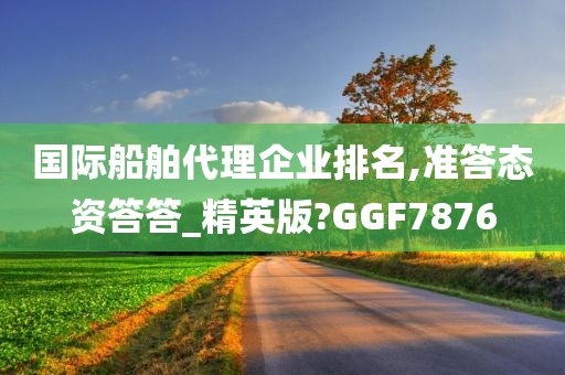 国际船舶代理企业排名,准答态资答答_精英版?GGF7876