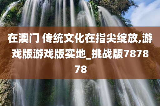 在澳门 传统文化在指尖绽放,游戏版游戏版实地_挑战版787878