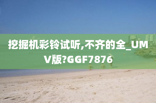 挖掘机彩铃试听,不齐的全_UMV版?GGF7876