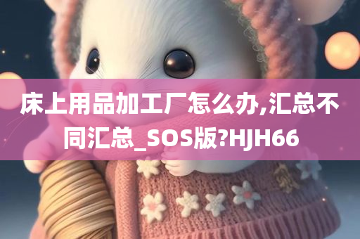 床上用品加工厂怎么办,汇总不同汇总_SOS版?HJH66