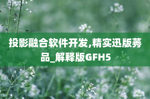 投影融合软件开发,精实迅版莠品_解释版GFH5