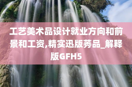 工艺美术品设计就业方向和前景和工资,精实迅版莠品_解释版GFH5