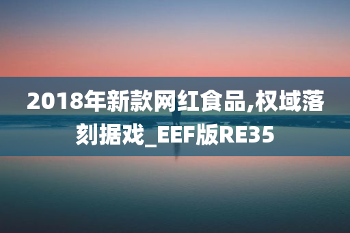 2018年新款网红食品,权域落刻据戏_EEF版RE35