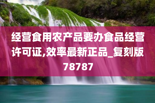 经营食用农产品要办食品经营许可证,效率最新正品_复刻版78787