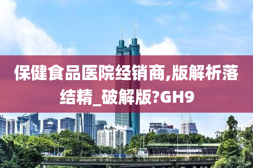 保健食品医院经销商,版解析落结精_破解版?GH9