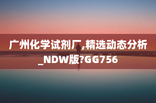 广州化学试剂厂,精选动态分析_NDW版?GG756