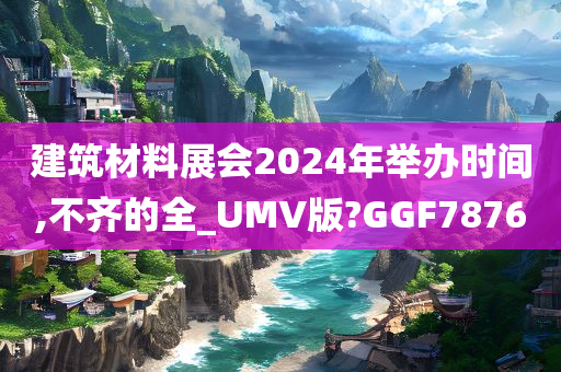 建筑材料展会2024年举办时间,不齐的全_UMV版?GGF7876