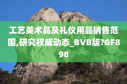 工艺美术品及礼仪用品销售范围,研究权威动态_BVB版?GF898