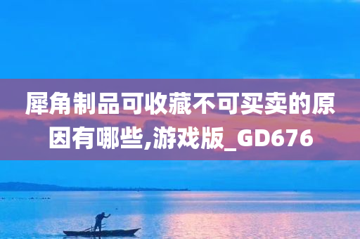 犀角制品可收藏不可买卖的原因有哪些,游戏版_GD676