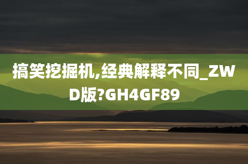 搞笑挖掘机,经典解释不同_ZWD版?GH4GF89