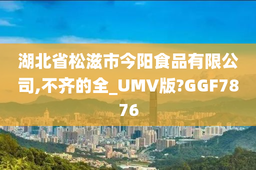 湖北省松滋市今阳食品有限公司,不齐的全_UMV版?GGF7876