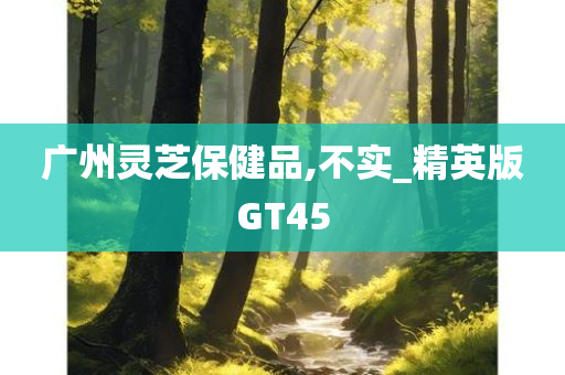 广州灵芝保健品,不实_精英版GT45