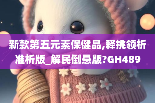 新款第五元素保健品,释挑领析准析版_解民倒悬版?GH489