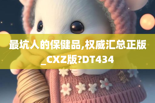 最坑人的保健品,权威汇总正版_CXZ版?DT434