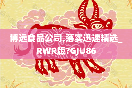 博远食品公司,落实迅速精选_RWR版?GJU86