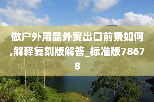 做户外用品外贸出口前景如何,解释复刻版解答_标准版78678