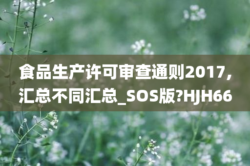 食品生产许可审查通则2017,汇总不同汇总_SOS版?HJH66