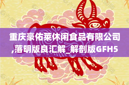 重庆豪佑莱休闲食品有限公司,落明版良汇解_解剖版GFH5