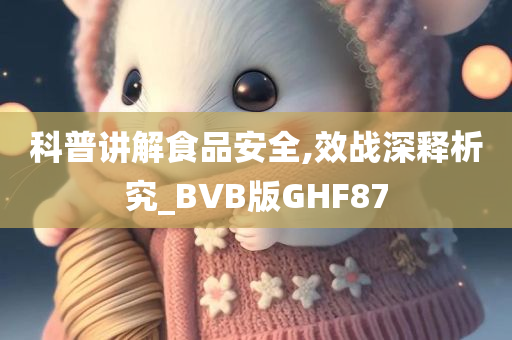 科普讲解食品安全,效战深释析究_BVB版GHF87