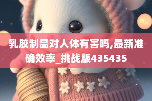 乳胶制品对人体有害吗,最新准确效率_挑战版435435