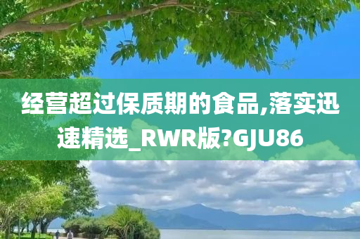 经营超过保质期的食品,落实迅速精选_RWR版?GJU86