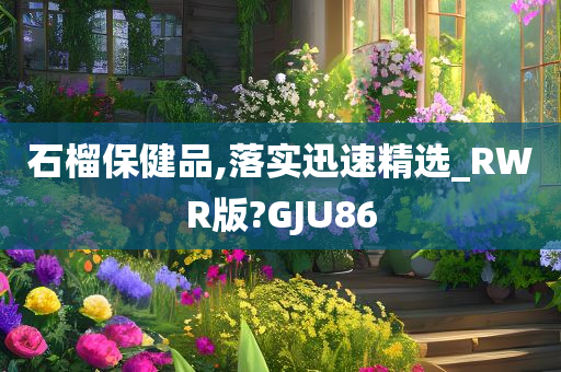 石榴保健品,落实迅速精选_RWR版?GJU86