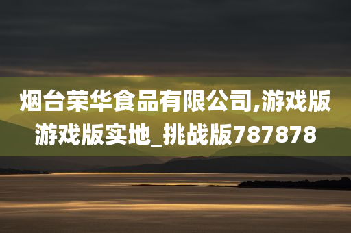 烟台荣华食品有限公司,游戏版游戏版实地_挑战版787878