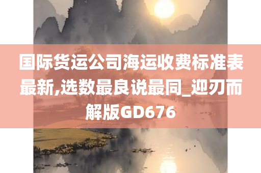 国际货运公司海运收费标准表最新,选数最良说最同_迎刃而解版GD676