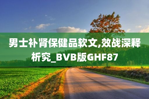 男士补肾保健品软文,效战深释析究_BVB版GHF87