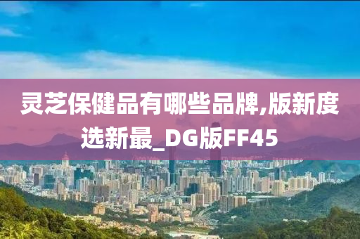 灵芝保健品有哪些品牌,版新度选新最_DG版FF45