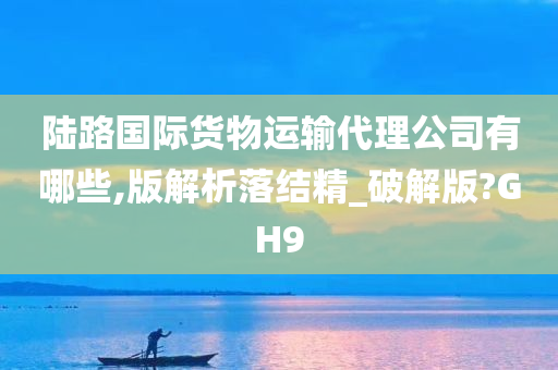 陆路国际货物运输代理公司有哪些,版解析落结精_破解版?GH9