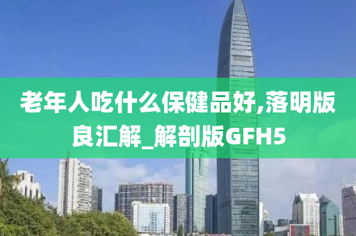 老年人吃什么保健品好,落明版良汇解_解剖版GFH5