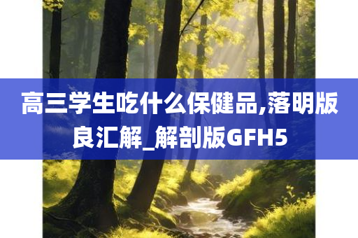 高三学生吃什么保健品,落明版良汇解_解剖版GFH5